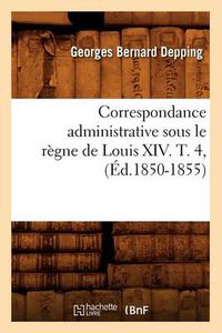 Cover image for Correspondance Administrative Sous Le Regne de Louis XIV. T. 4, (Ed.1850-1855)