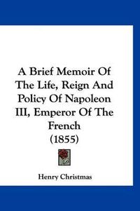 Cover image for A Brief Memoir of the Life, Reign and Policy of Napoleon III, Emperor of the French (1855)