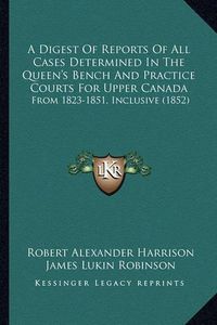 Cover image for A Digest of Reports of All Cases Determined in the Queen's Bench and Practice Courts for Upper Canada: From 1823-1851, Inclusive (1852)