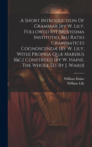 A Short Introduction Of Grammar [by W. Lily. Followed By] Brevissima Institutio, Seu Ratio Grammatices Cognoscendae [by W. Lily. With] Propria Quae Maribus [&c.] Construed [by W. Haine. The Whole Ed. By J. Ward]