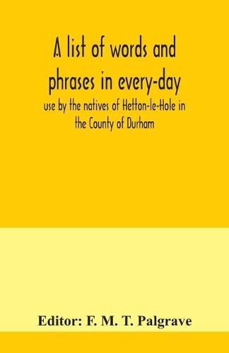 Cover image for A list of words and phrases in every-day use by the natives of Hetton-le-Hole in the County of Durham, being words not ordinarily accepted, or but seldom found in the standard English of the day
