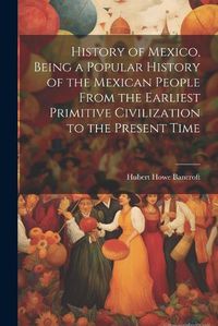 Cover image for History of Mexico, Being a Popular History of the Mexican People From the Earliest Primitive Civilization to the Present Time