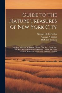 Cover image for Guide to the Nature Treasures of New York City; American Museum of Natural History, New York Aquarium, New York Zooelogicl Park and Botanical Garden, Brooklyn Museum, Botanic Garden and Children's Museum