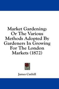 Cover image for Market Gardening: Or the Various Methods Adopted by Gardeners in Growing for the London Markets (1872)