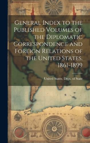 Cover image for General Index to the Published Volumes of the Diplomatic Correspondence and Foreign Relations of the United States. 1861-1899