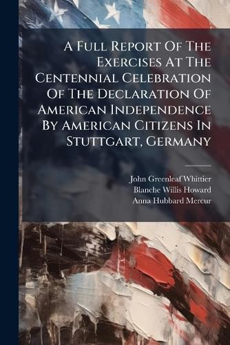 Cover image for A Full Report Of The Exercises At The Centennial Celebration Of The Declaration Of American Independence By American Citizens In Stuttgart, Germany