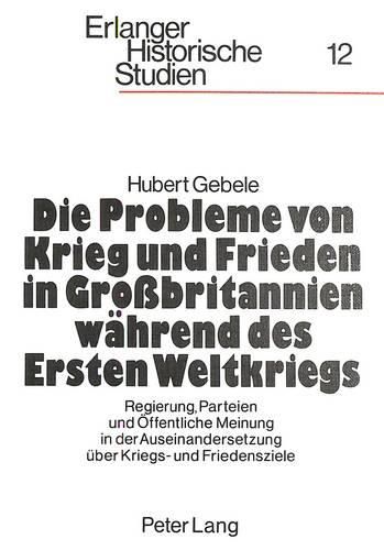 Die Probleme Von Krieg Und Frieden in Grossbritannien Waehrend Des Ersten Weltkriegs: Regierung, Parteien Und Oeffentliche Meinung in Der Auseinandersetzung Ueber Kriegs- Und Friedensziele