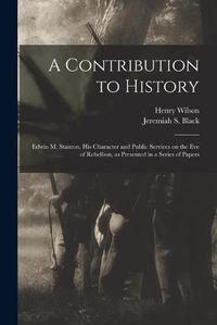 Cover image for A Contribution to History: Edwin M. Stanton, His Character and Public Services on the Eve of Rebellion, as Presented in a Series of Papers