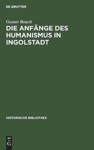 Die Anfange Des Humanismus in Ingolstadt: Eine Litterarische Studie Zur Deutschen Universitatsgeschichte