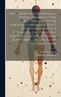 Cover image for On Lesions of the Vascular System, Diseases of the Rectum, and Other Surgical Complaints, Being Selections From the Collected Edition of the Clinical Lectures of Baron Dupuytren ... Tr. and ed. by F. Le Gros Clark