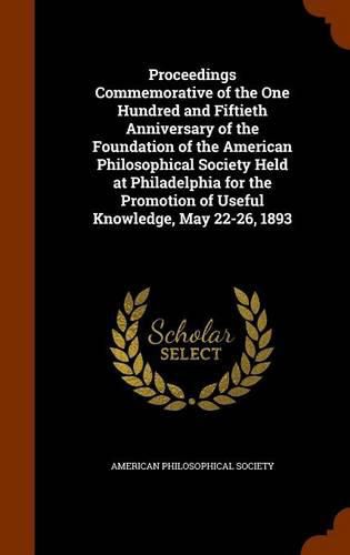 Proceedings Commemorative of the One Hundred and Fiftieth Anniversary of the Foundation of the American Philosophical Society Held at Philadelphia for the Promotion of Useful Knowledge, May 22-26, 1893