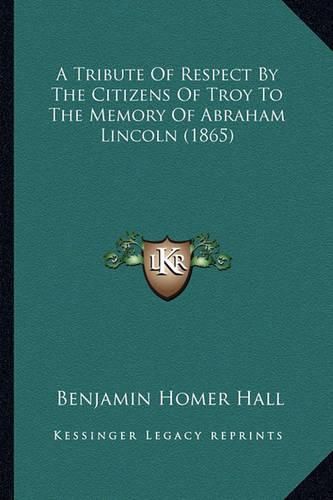 Cover image for A Tribute of Respect by the Citizens of Troy to the Memory OA Tribute of Respect by the Citizens of Troy to the Memory of Abraham Lincoln (1865) F Abraham Lincoln (1865)