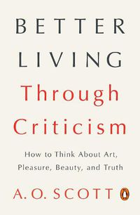 Cover image for Better Living Through Criticism: How to Think About Art, Pleasure, Beauty, and Truth