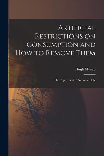 Cover image for Artificial Restrictions on Consumption and How to Remove Them [microform]; the Repayment of National Debt