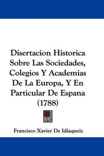 Cover image for Disertacion Historica Sobre Las Sociedades, Colegios y Academias de La Europa, y En Particular de Espana (1788)