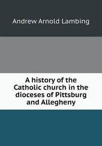 Cover image for A history of the Catholic church in the dioceses of Pittsburg and Allegheny