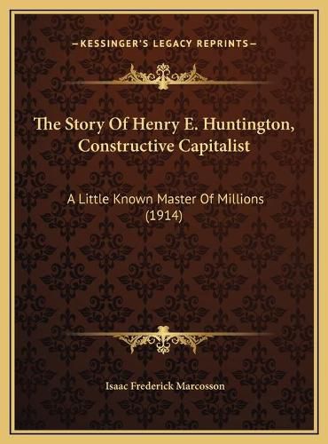 The Story of Henry E. Huntington, Constructive Capitalist the Story of Henry E. Huntington, Constructive Capitalist: A Little Known Master of Millions (1914) a Little Known Master of Millions (1914)