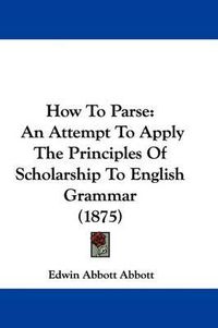 Cover image for How to Parse: An Attempt to Apply the Principles of Scholarship to English Grammar (1875)