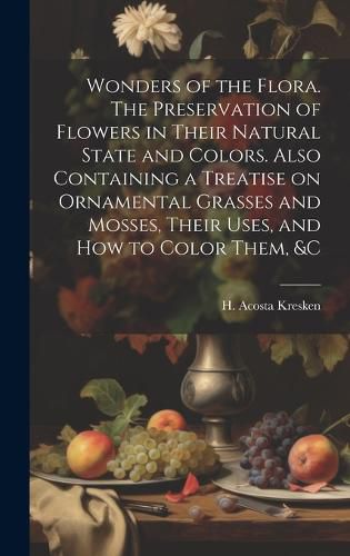 Cover image for Wonders of the Flora. The Preservation of Flowers in Their Natural State and Colors. Also Containing a Treatise on Ornamental Grasses and Mosses, Their Uses, and how to Color Them, &c