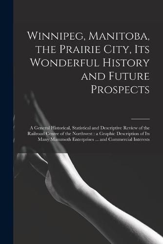 Cover image for Winnipeg, Manitoba, the Prairie City, Its Wonderful History and Future Prospects [microform]