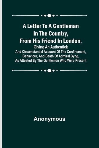 Cover image for A Letter to a Gentleman in the Country, from His Friend in London, Giving an Authentick and Circumstantial Account of the Confinement, Behaviour, and Death of Admiral Byng, as Attested by the Gentlemen Who Were Present