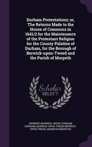 Cover image for Durham Protestations; Or, the Returns Made to the House of Commons in 1641/2 for the Maintenance of the Protestant Religion for the County Palatine of Durham, for the Borough of Berwick-Upon-Tweed and the Parish of Morpeth