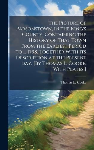 Cover image for The Picture of Parsonstown, in the King's County, Containing the History of That Town From the Earliest Period to ... 1798, Together With its Description at the Present day. [By Thomas L. Cooke. With Plates.]