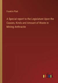 Cover image for A Special report to the Legislature Upon the Causes, Kinds and Amount of Waste in Mining Anthracite