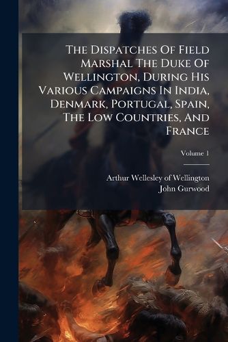 Cover image for The Dispatches Of Field Marshal The Duke Of Wellington, During His Various Campaigns In India, Denmark, Portugal, Spain, The Low Countries, And France; Volume 1