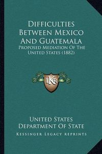 Cover image for Difficulties Between Mexico and Guatemala: Proposed Mediation of the United States (1882)