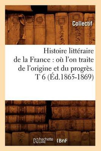 Histoire Litteraire de la France: Ou l'On Traite de l'Origine Et Du Progres. T 6 (Ed.1865-1869)