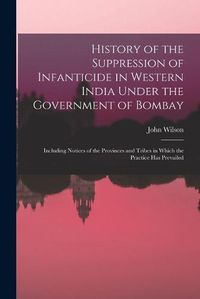 Cover image for History of the Suppression of Infanticide in Western India Under the Government of Bombay: Including Notices of the Provinces and Tribes in Which the Practice Has Prevailed