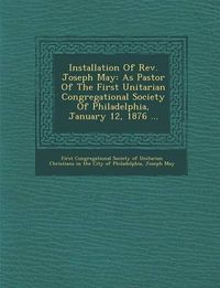 Cover image for Installation of REV. Joseph May: As Pastor of the First Unitarian Congregational Society of Philadelphia, January 12, 1876 ...