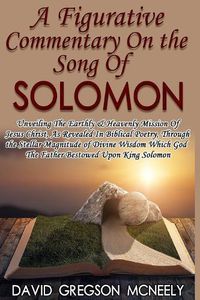 Cover image for A Figurative Commentary On the Song Of Solomon: Unveiling The Earthly & Heavenly Mission Of Jesus Christ, As Revealed In Biblical Poetry, Through the God The Father Bestowed Upon King Solomon