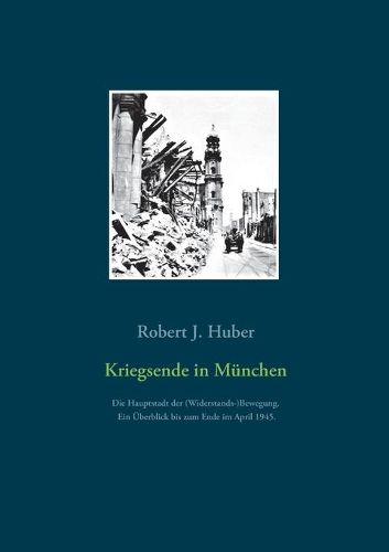 Kriegsende in Munchen: Die Hauptstadt der (Widerstands-)Bewegung. Ein UEberblick bis zum Ende im April 1945.