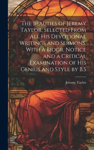 Cover image for The Beauties of Jeremy Taylor, Selected From All His Devotional Writings and Sermons, With a Biogr. Notice and a Critical Examination of His Genius and Style by B.S