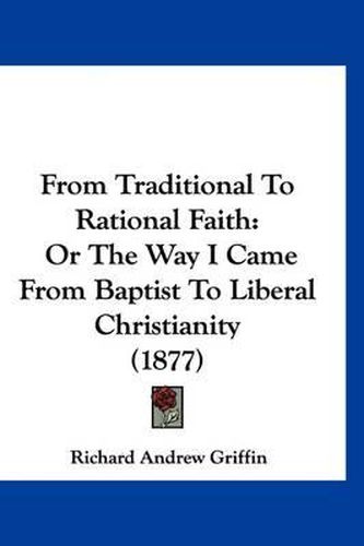 Cover image for From Traditional to Rational Faith: Or the Way I Came from Baptist to Liberal Christianity (1877)