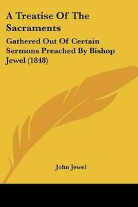 Cover image for A Treatise of the Sacraments: Gathered Out of Certain Sermons Preached by Bishop Jewel (1848)