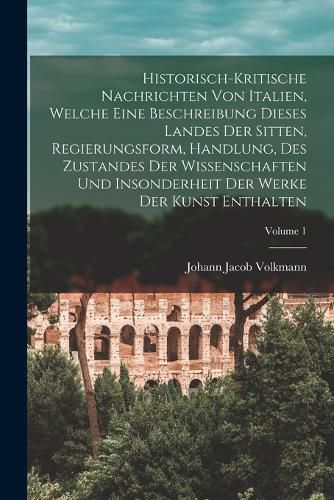 Cover image for Historisch-kritische Nachrichten Von Italien, Welche Eine Beschreibung Dieses Landes Der Sitten, Regierungsform, Handlung, Des Zustandes Der Wissenschaften Und Insonderheit Der Werke Der Kunst Enthalten; Volume 1