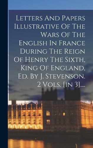 Cover image for Letters And Papers Illustrative Of The Wars Of The English In France During The Reign Of Henry The Sixth, King Of England, Ed. By J. Stevenson. 2 Vols. [in 3]....