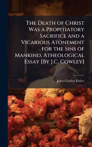 Cover image for The Death of Christ Was a Propitiatory Sacrifice and a Vicarious Atonement for the Sins of Mankind, Atheological Essay [By J.C. Cowley]