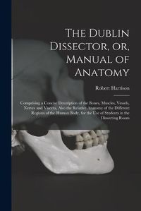 Cover image for The Dublin Dissector, or, Manual of Anatomy: Comprising a Concise Description of the Bones, Muscles, Vessels, Nerves and Viscera, Also the Relative Anatomy of the Different Regions of the Human Body, for the Use of Students in the Dissecting Room