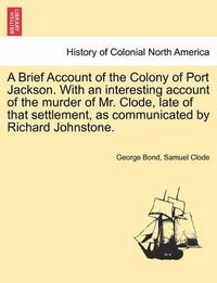 Cover image for A Brief Account of the Colony of Port Jackson. with an Interesting Account of the Murder of Mr. Clode, Late of That Settlement, as Communicated by Richard Johnstone.