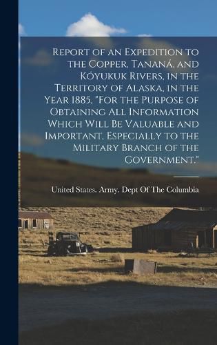 Cover image for Report of an Expedition to the Copper, Tanana, and Koyukuk Rivers, in the Territory of Alaska, in the Year 1885, "For the Purpose of Obtaining All Information Which Will Be Valuable and Important, Especially to the Military Branch of the Government."