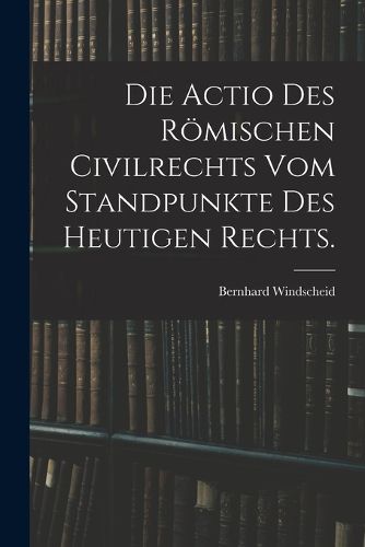 Cover image for Die Actio des roemischen Civilrechts vom Standpunkte des heutigen Rechts.