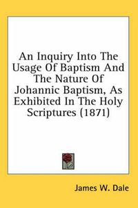 Cover image for An Inquiry Into the Usage of Baptism and the Nature of Johannic Baptism, as Exhibited in the Holy Scriptures (1871)