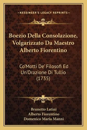 Boezio Della Consolazione, Volgarizzato Da Maestro Alberto Fiorentino: Co'motti de' Filosofi Ed Un'orazione Di Tullio (1735)