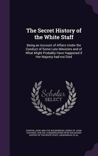 Cover image for The Secret History of the White Staff: Being an Account of Affairs Under the Conduct of Some Late Ministers and of What Might Probably Have Happened If Her Majesty Had Not Died