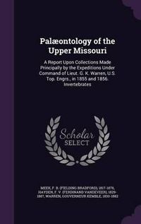 Cover image for Palaeontology of the Upper Missouri: A Report Upon Collections Made Principally by the Expeditions Under Command of Lieut. G. K. Warren, U.S. Top. Engrs., in 1855 and 1856. Invertebrates