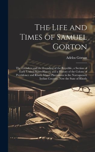 Cover image for The Life and Times of Samuel Gorton; the Founders and the Founding of the Republic, a Section of Early United States History and a History of the Colony of Providence and Rhode Island Plantations in the Narragansett Indian Country, now the State of Rhode